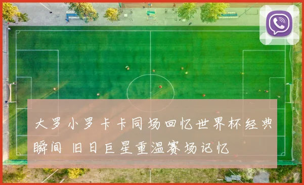 大罗小罗卡卡同场回忆世界杯经典瞬间 旧日巨星重温赛场记忆