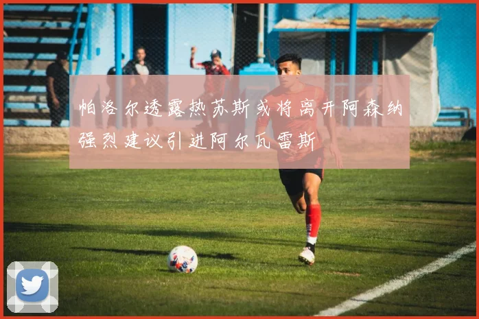 帕洛尔透露热苏斯或将离开阿森纳强烈建议引进阿尔瓦雷斯