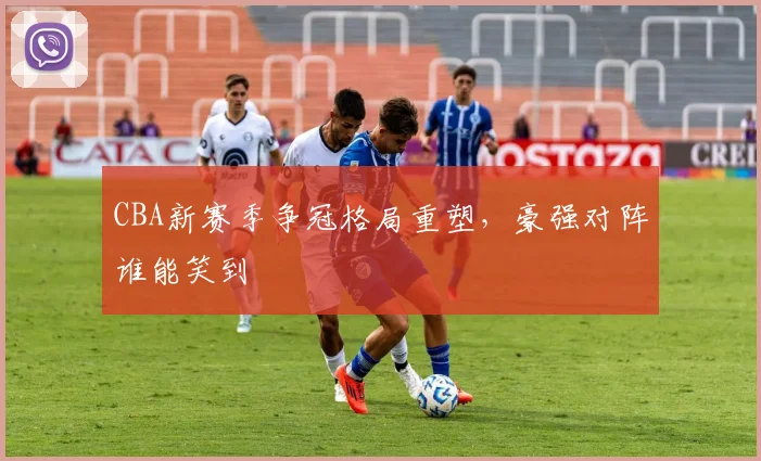CBA新赛季争冠格局重塑，豪强对阵谁能笑到