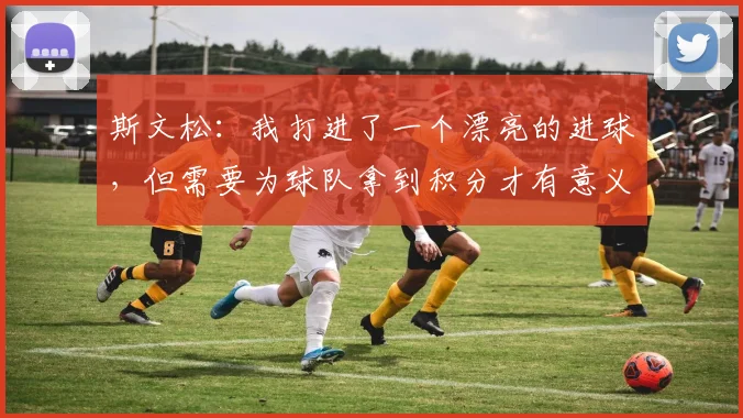 斯文松：我打进了一个漂亮的进球，但需要为球队拿到积分才有意义