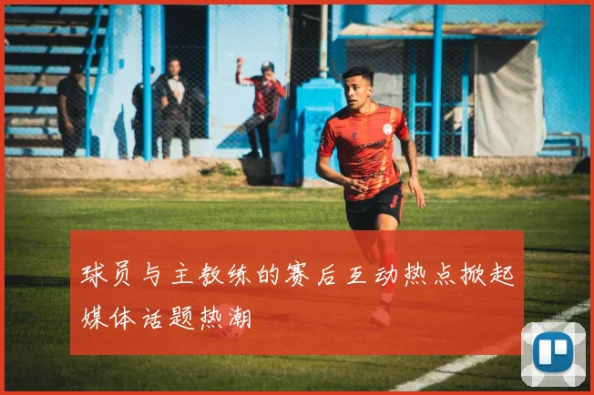 球员与主教练的赛后互动热点掀起媒体话题热潮