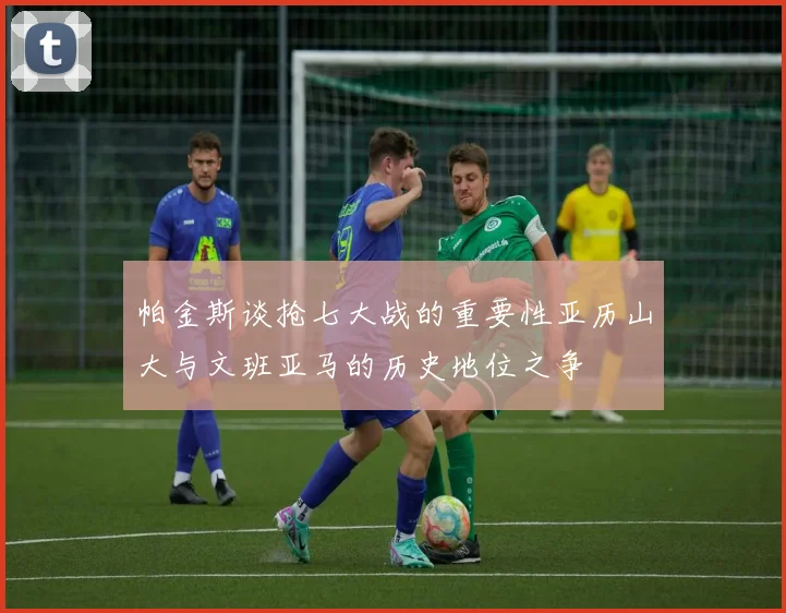 帕金斯谈抢七大战的重要性亚历山大与文班亚马的历史地位之争