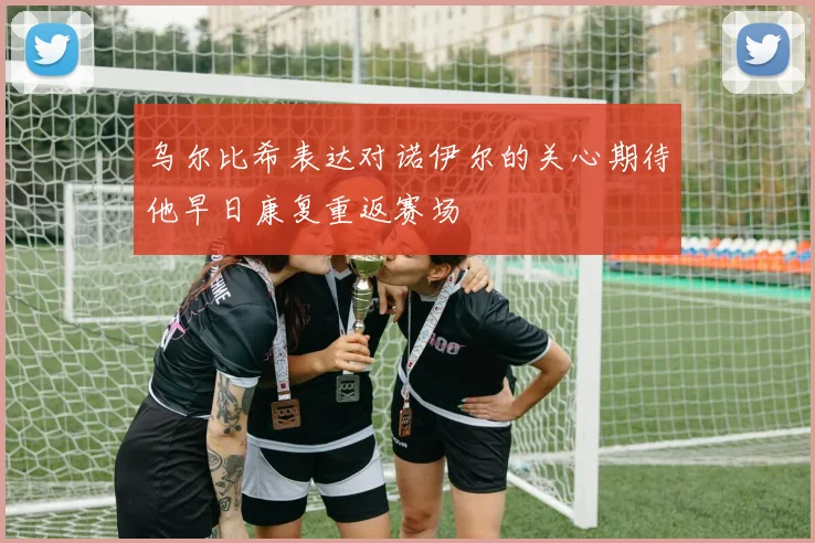 乌尔比希表达对诺伊尔的关心期待他早日康复重返赛场