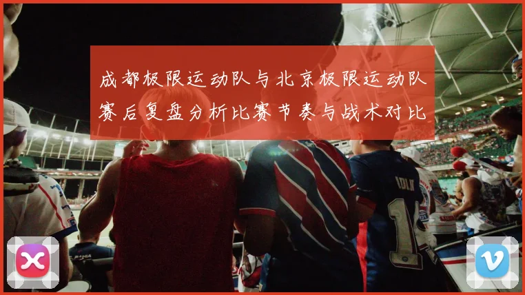成都极限运动队与北京极限运动队赛后复盘分析比赛节奏与战术对比