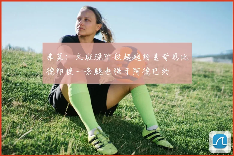 弗莱：文班现阶段超越约基奇恩比德即使一条腿也强于阿德巴约