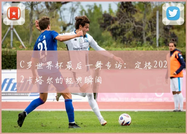 C罗世界杯最后一舞专访：定格2022卡塔尔的经典瞬间