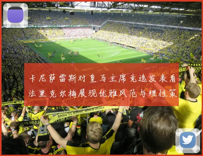 卡尼萨雷斯对皇马主席竞选发表看法里克尔梅展现优雅风范与理性策略