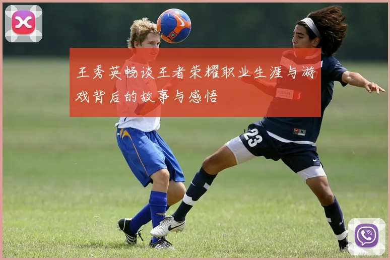 王秀英畅谈王者荣耀职业生涯与游戏背后的故事与感悟